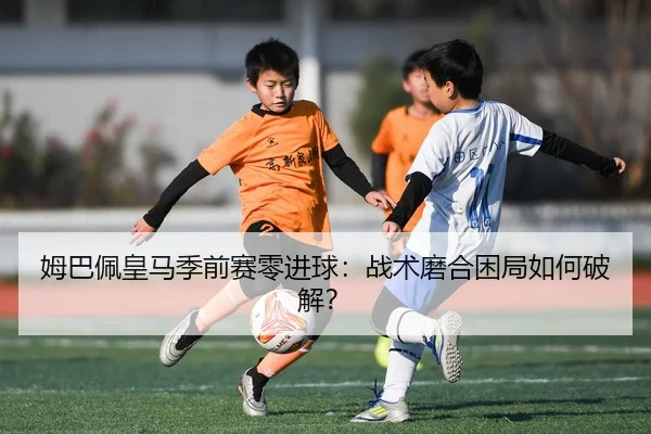 姆巴佩皇马季前赛零进球：战术磨合困局如何破解？