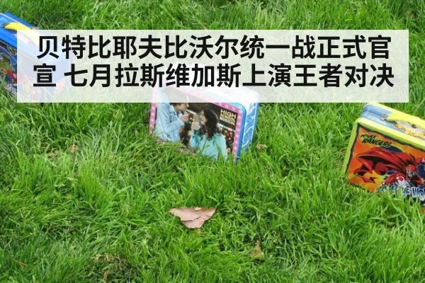 贝特比耶夫比沃尔统一战正式官宣 七月拉斯维加斯上演王者对决